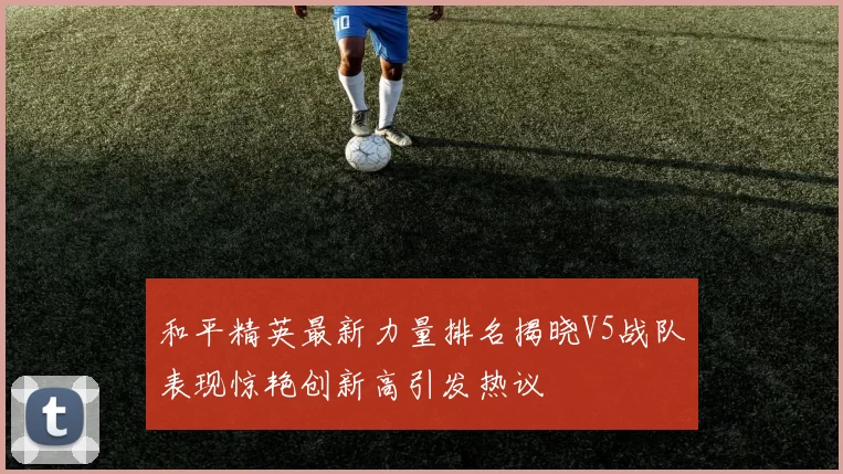 和平精英最新力量排名揭晓V5战队表现惊艳创新高引发热议