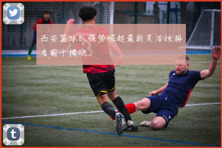 西安篮球队强势崛起最新灵活性排名前十揭晓