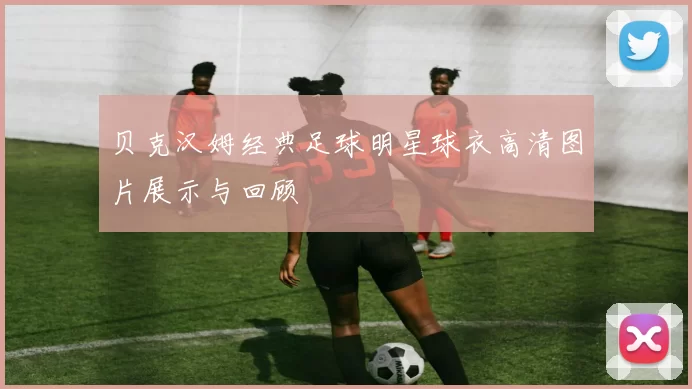 贝克汉姆经典足球明星球衣高清图片展示与回顾