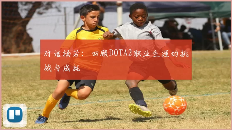 对话杨芳：回顾DOTA2职业生涯的挑战与成就