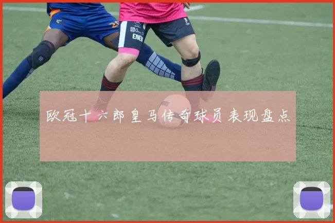 欧冠十六郎皇马传奇球员表现盘点