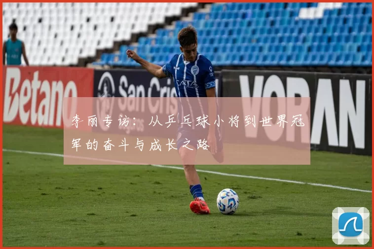 李丽专访：从乒乓球小将到世界冠军的奋斗与成长之路