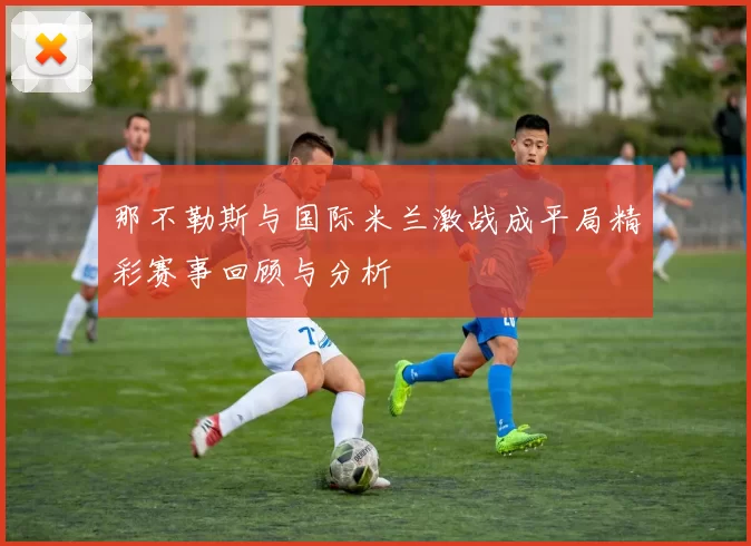 那不勒斯与国际米兰激战成平局精彩赛事回顾与分析