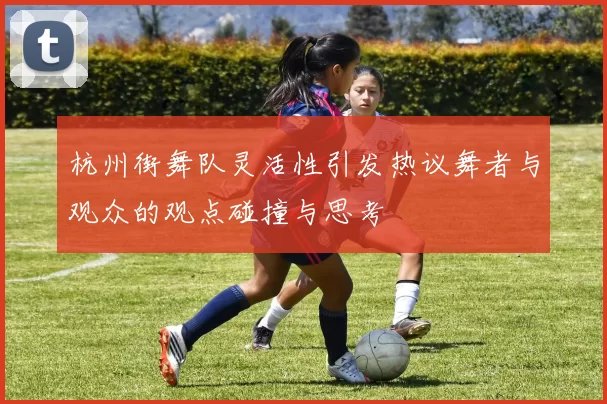 杭州街舞队灵活性引发热议舞者与观众的观点碰撞与思考