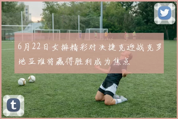 6月22日女排精彩对决捷克迎战克罗地亚谁将赢得胜利成为焦点
