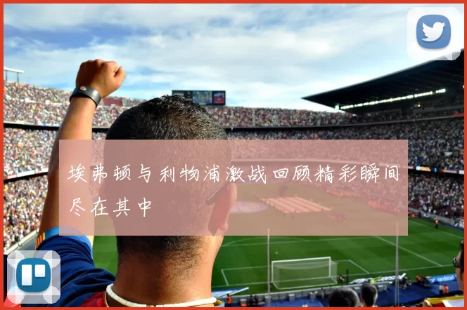 埃弗顿与利物浦激战回顾精彩瞬间尽在其中