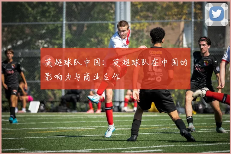 英超球队中国：英超球队在中国的影响力与商业合作