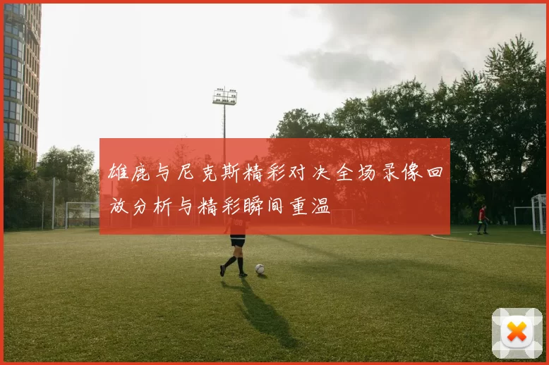 雄鹿与尼克斯精彩对决全场录像回放分析与精彩瞬间重温