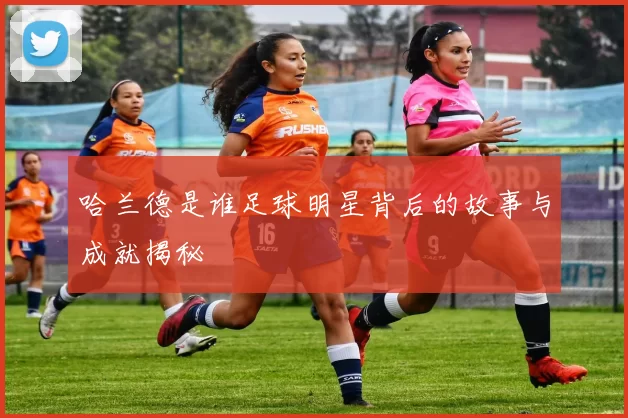 哈兰德是谁足球明星背后的故事与成就揭秘