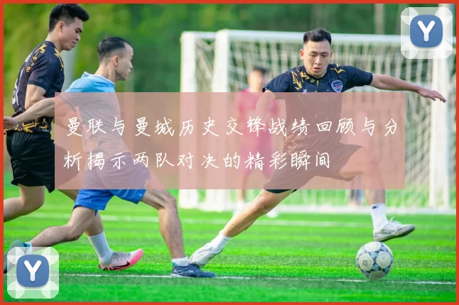 曼联与曼城历史交锋战绩回顾与分析揭示两队对决的精彩瞬间