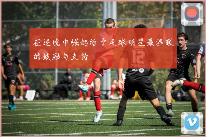 在逆境中崛起给予足球明星最温暖的鼓励与支持