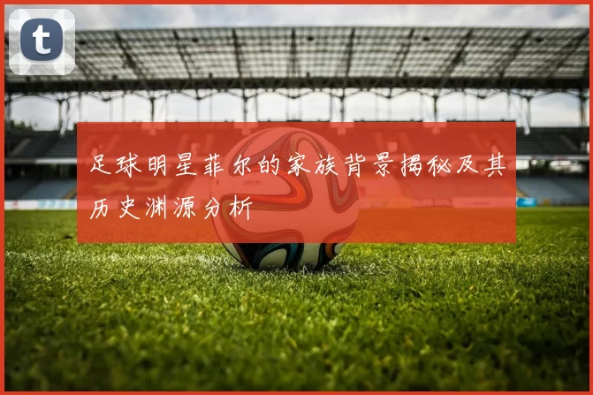 足球明星菲尔的家族背景揭秘及其历史渊源分析
