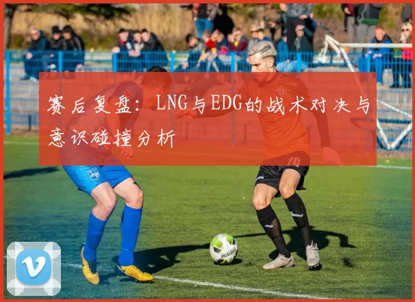 赛后复盘：LNG与EDG的战术对决与意识碰撞分析