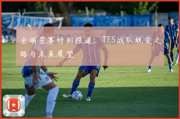 全明星赛特别报道：TES战队蜕变之路与未来展望