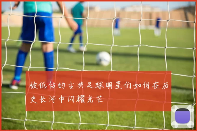 被低估的古典足球明星们如何在历史长河中闪耀光芒