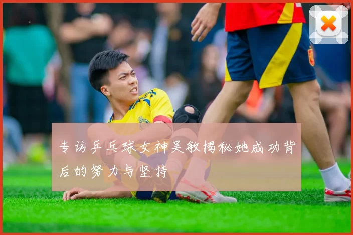专访乒乓球女神吴敏揭秘她成功背后的努力与坚持