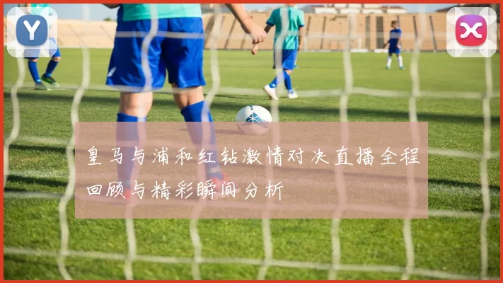 皇马与浦和红钻激情对决直播全程回顾与精彩瞬间分析