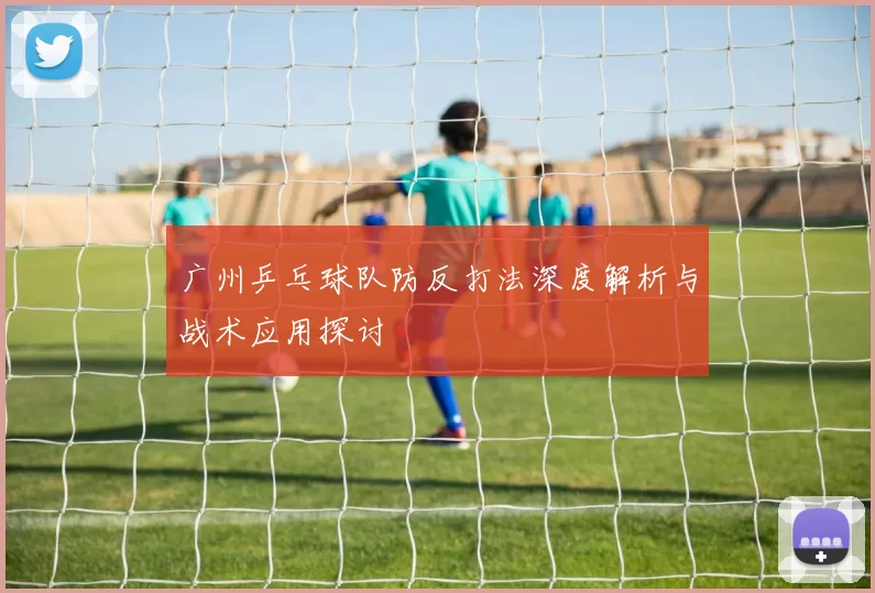 广州乒乓球队防反打法深度解析与战术应用探讨