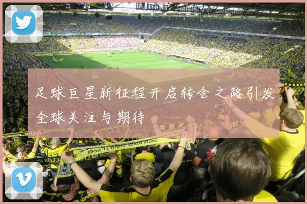 足球巨星新征程开启转会之路引发全球关注与期待