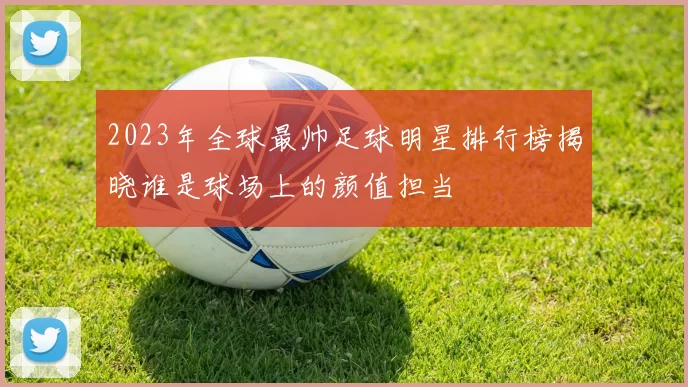 2023年全球最帅足球明星排行榜揭晓谁是球场上的颜值担当