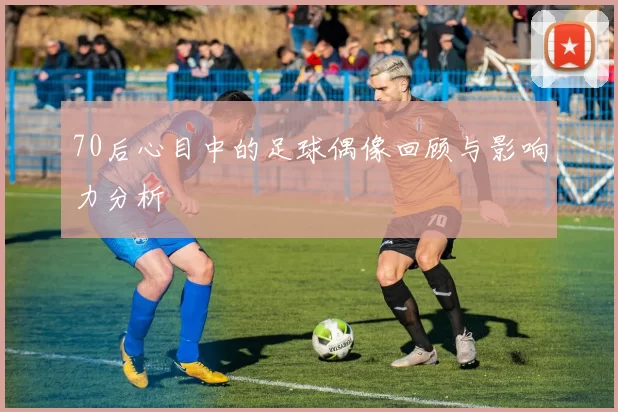 70后心目中的足球偶像回顾与影响力分析