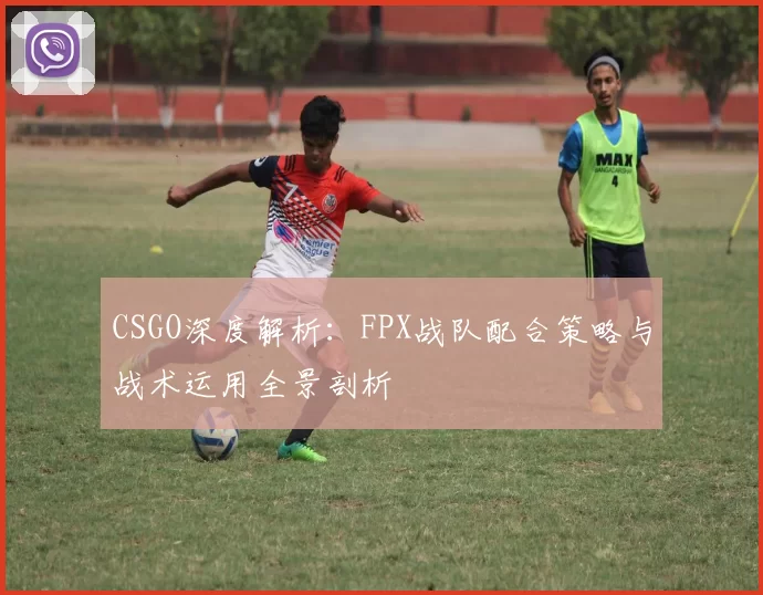 CSGO深度解析：FPX战队配合策略与战术运用全景剖析