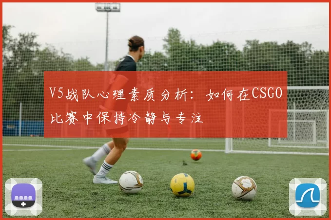 V5战队心理素质分析：如何在CSGO比赛中保持冷静与专注
