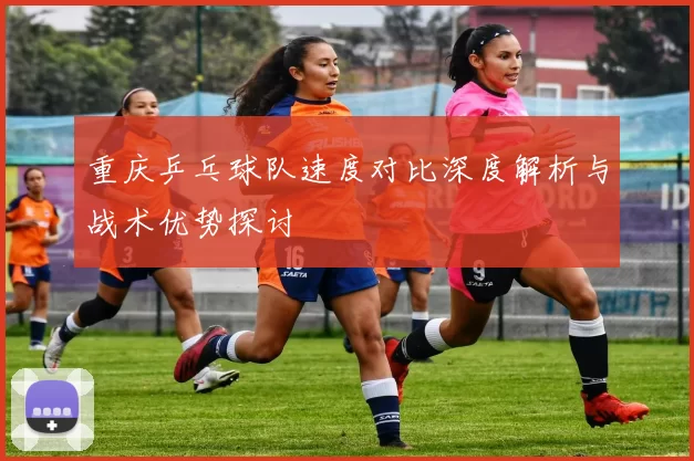 重庆乒乓球队速度对比深度解析与战术优势探讨