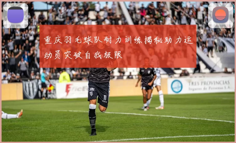 重庆羽毛球队耐力训练揭秘助力运动员突破自我极限
