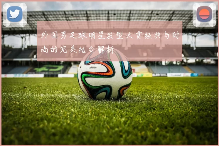 外国男足球明星发型大赏经典与时尚的完美结合解析