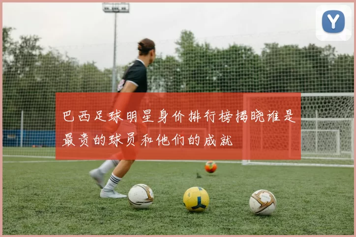 巴西足球明星身价排行榜揭晓谁是最贵的球员和他们的成就