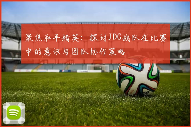 聚焦和平精英：探讨JDG战队在比赛中的意识与团队协作策略