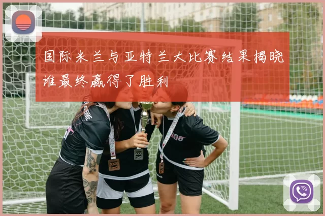 国际米兰与亚特兰大比赛结果揭晓谁最终赢得了胜利