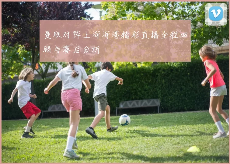 曼联对阵上海海港精彩直播全程回顾与赛后分析