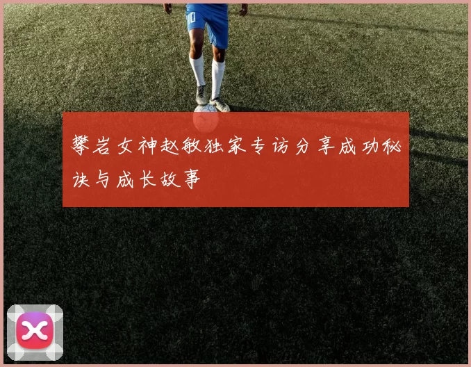 攀岩女神赵敏独家专访分享成功秘诀与成长故事