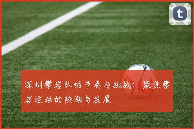 深圳攀岩队的节奏与挑战：聚焦攀岩运动的热潮与发展