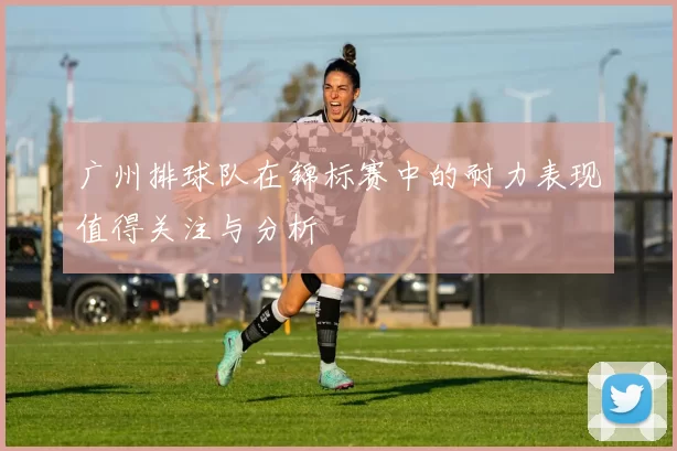广州排球队在锦标赛中的耐力表现值得关注与分析