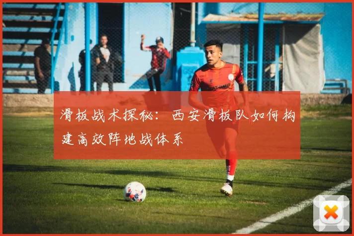 滑板战术探秘：西安滑板队如何构建高效阵地战体系