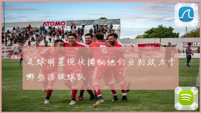 足球明星现状揭秘他们分别效力于哪些顶级球队
